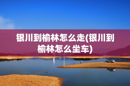 银川到榆林怎么走(银川到榆林怎么坐车)