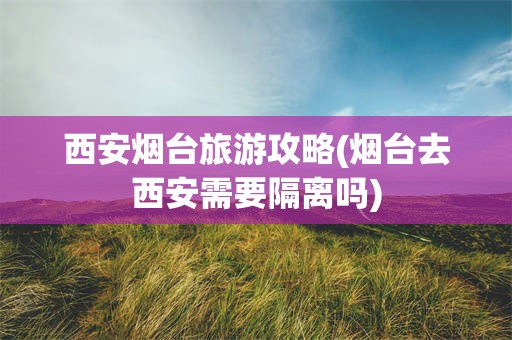 西安烟台旅游攻略(烟台去西安需要隔离吗)