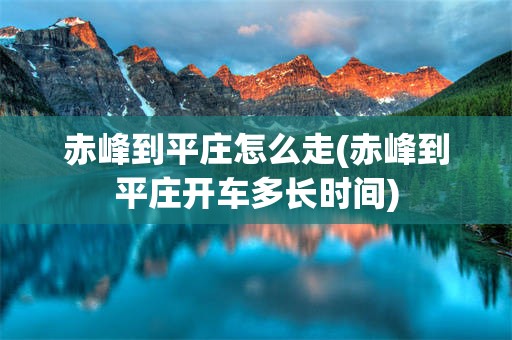 赤峰到平庄怎么走(赤峰到平庄开车多长时间)