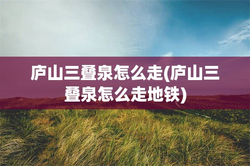 庐山三叠泉怎么走(庐山三叠泉怎么走地铁)