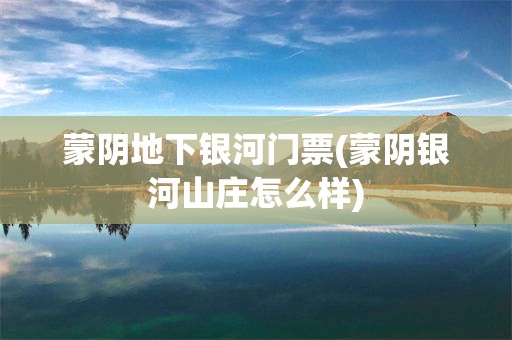蒙阴地下银河门票(蒙阴银河山庄怎么样)