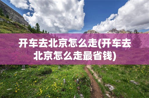 开车去北京怎么走(开车去北京怎么走最省钱)