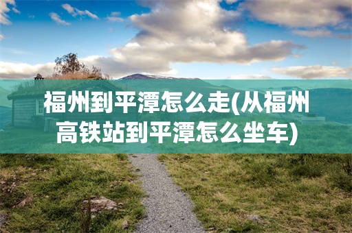 福州到平潭怎么走(从福州高铁站到平潭怎么坐车)