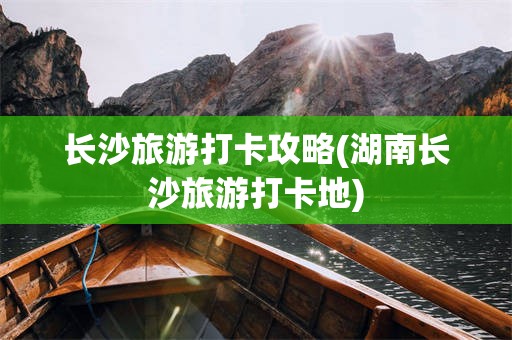 长沙旅游打卡攻略(湖南长沙旅游打卡地)