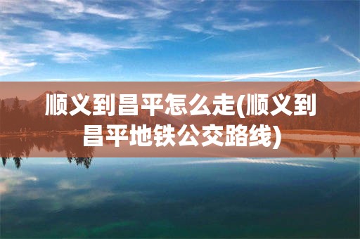 顺义到昌平怎么走(顺义到昌平地铁公交路线)