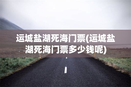 运城盐湖死海门票(运城盐湖死海门票多少钱呢)