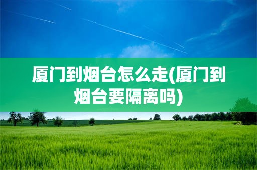 厦门到烟台怎么走(厦门到烟台要隔离吗)