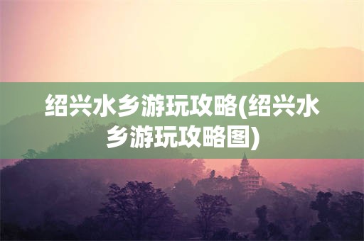 绍兴水乡游玩攻略(绍兴水乡游玩攻略图)