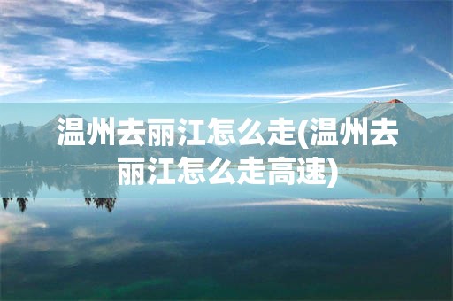 温州去丽江怎么走(温州去丽江怎么走高速)