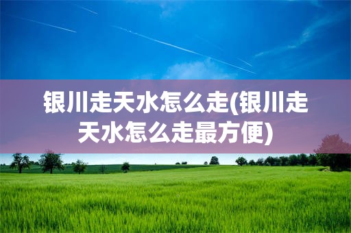 银川走天水怎么走(银川走天水怎么走最方便)