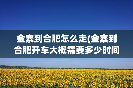 金寨到合肥怎么走(金寨到合肥开车大概需要多少时间)