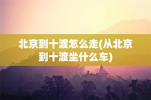 北京到十渡怎么走(从北京到十渡坐什么车)