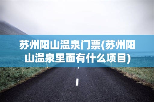 苏州阳山温泉门票(苏州阳山温泉里面有什么项目)