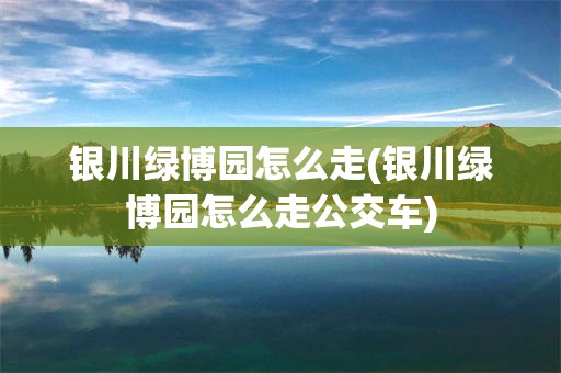 银川绿博园怎么走(银川绿博园怎么走公交车)