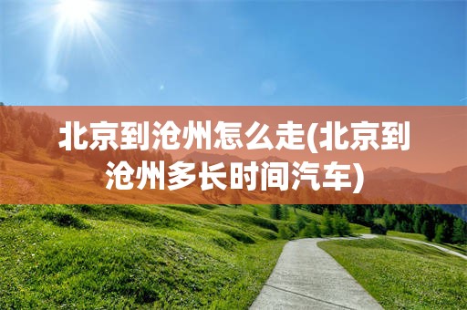 北京到沧州怎么走(北京到沧州多长时间汽车)