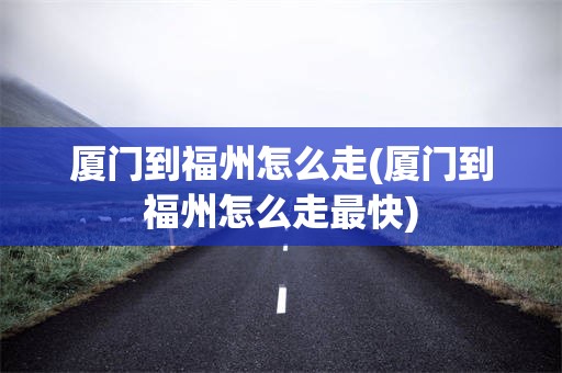 厦门到福州怎么走(厦门到福州怎么走最快)