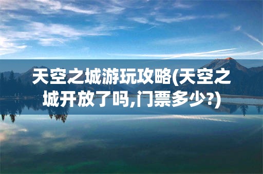 天空之城游玩攻略(天空之城开放了吗,门票多少?)