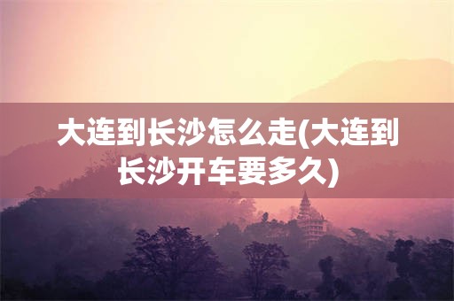 大连到长沙怎么走(大连到长沙开车要多久)