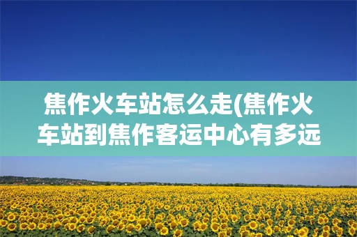 焦作火车站怎么走(焦作火车站到焦作客运中心有多远)