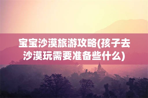 宝宝沙漠旅游攻略(孩子去沙漠玩需要准备些什么)