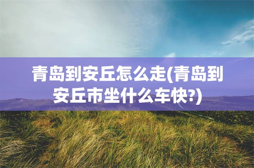 青岛到安丘怎么走(青岛到安丘市坐什么车快?)