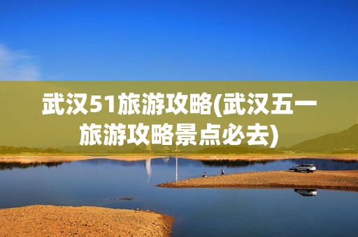 武汉51旅游攻略(武汉五一旅游攻略景点必去)