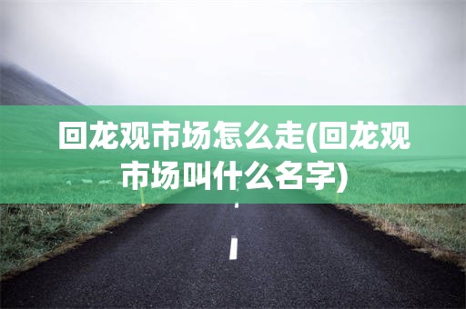 回龙观市场怎么走(回龙观市场叫什么名字)