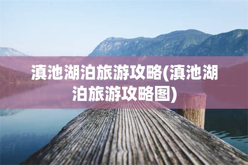 滇池湖泊旅游攻略(滇池湖泊旅游攻略图)