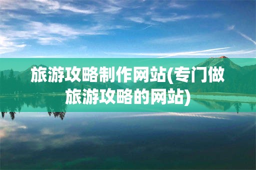 旅游攻略制作网站(专门做旅游攻略的网站)
