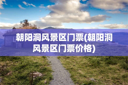 朝阳洞风景区门票(朝阳洞风景区门票价格)