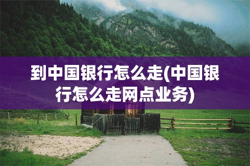 到中国银行怎么走(中国银行怎么走网点业务)