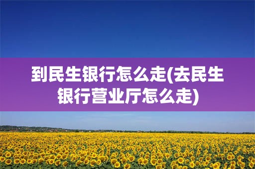 到民生银行怎么走(去民生银行营业厅怎么走)