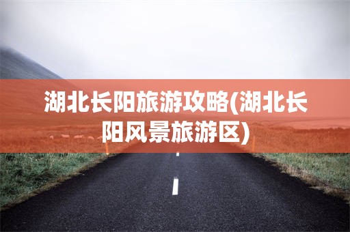 湖北长阳旅游攻略(湖北长阳风景旅游区)