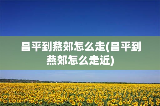 昌平到燕郊怎么走(昌平到燕郊怎么走近)