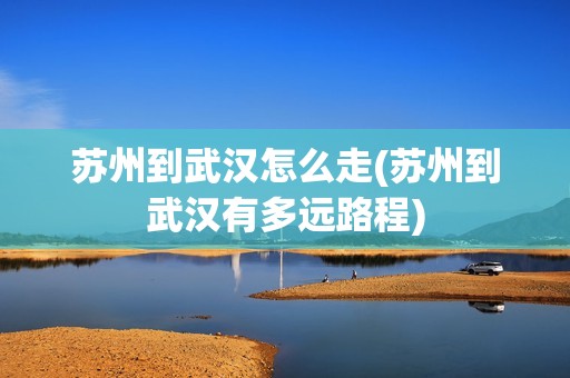 苏州到武汉怎么走(苏州到武汉有多远路程)