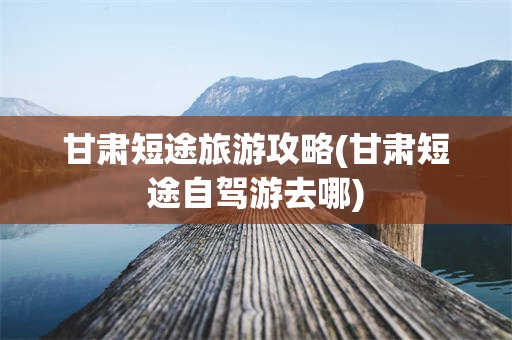 甘肃短途旅游攻略(甘肃短途自驾游去哪)