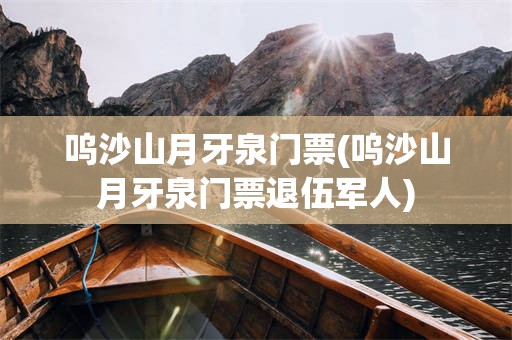 呜沙山月牙泉门票(呜沙山月牙泉门票退伍军人)