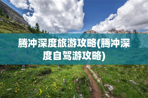 腾冲深度旅游攻略(腾冲深度自驾游攻略)