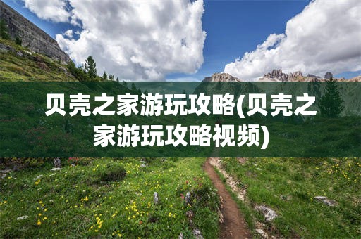 贝壳之家游玩攻略(贝壳之家游玩攻略视频)