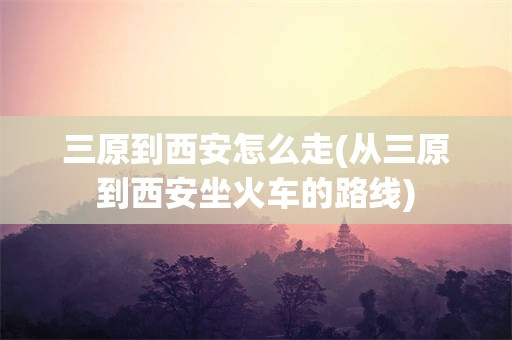 三原到西安怎么走(从三原到西安坐火车的路线)