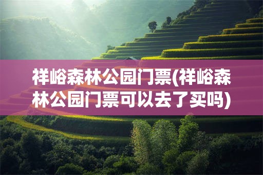 祥峪森林公园门票(祥峪森林公园门票可以去了买吗)
