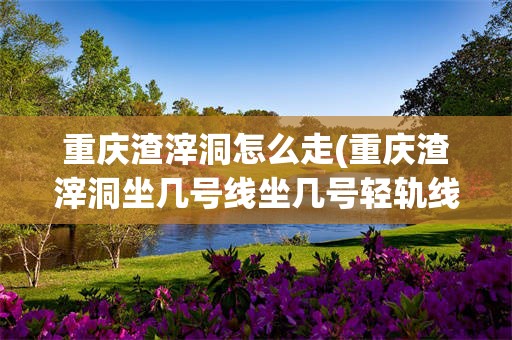 重庆渣滓洞怎么走(重庆渣滓洞坐几号线坐几号轻轨线)