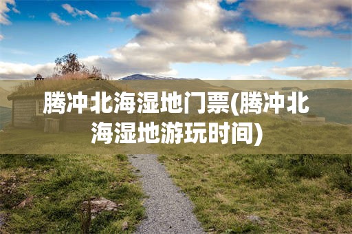 腾冲北海湿地门票(腾冲北海湿地游玩时间)