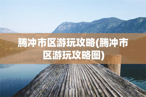 腾冲市区游玩攻略(腾冲市区游玩攻略图)