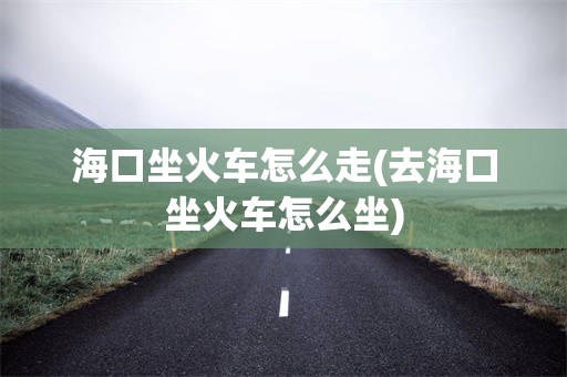 海口坐火车怎么走(去海口坐火车怎么坐)