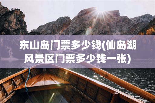 东山岛门票多少钱(仙岛湖风景区门票多少钱一张)