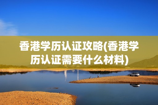 香港学历认证攻略(香港学历认证需要什么材料)