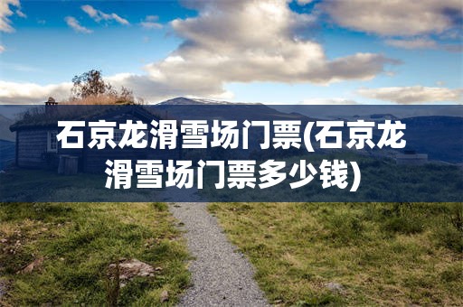 石京龙滑雪场门票(石京龙滑雪场门票多少钱)