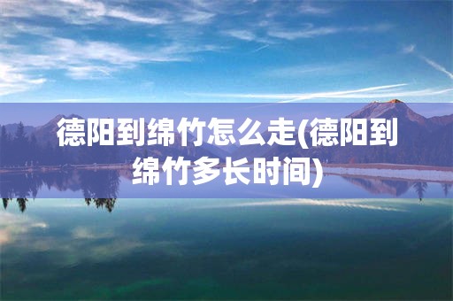德阳到绵竹怎么走(德阳到绵竹多长时间)