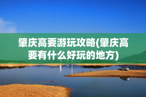 肇庆高要游玩攻略(肇庆高要有什么好玩的地方)